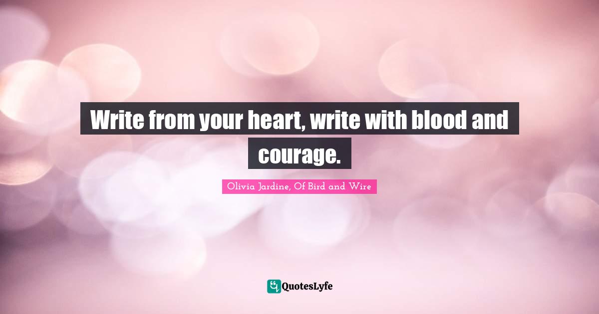Write from your heart, write with blood and courage.