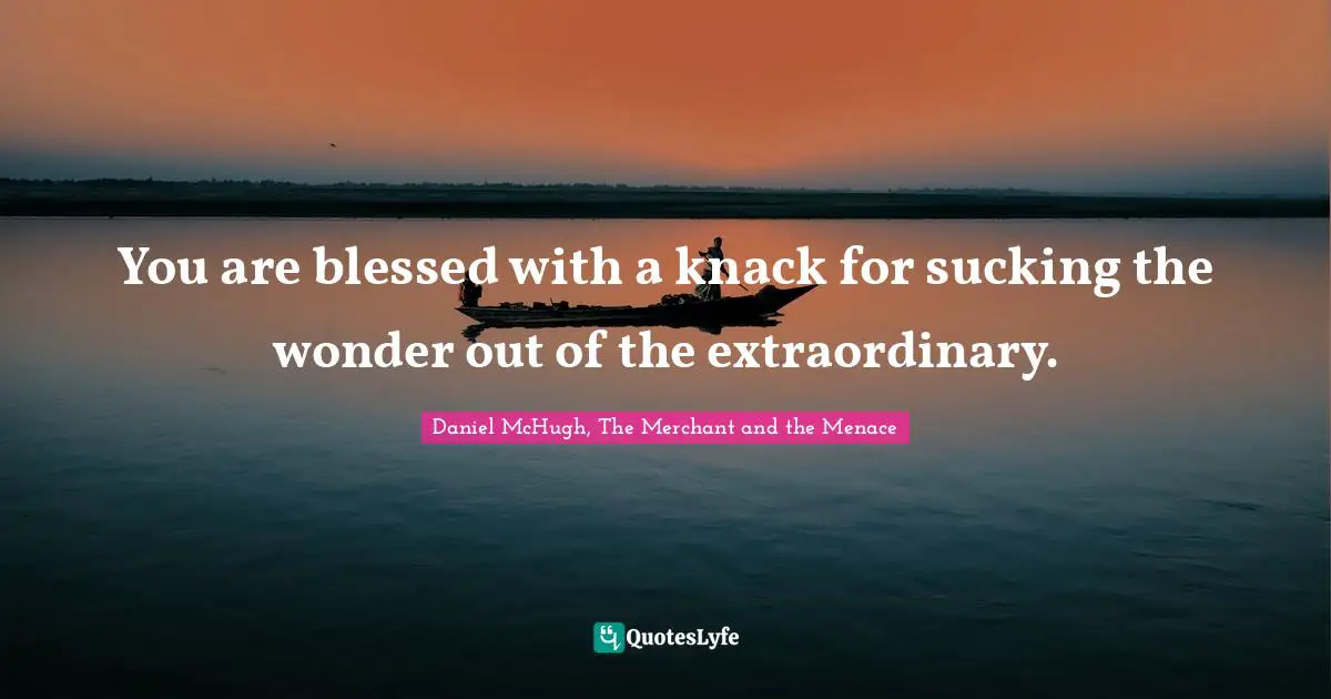 You are blessed with a knack for sucking the wonder out of the extraordinary.