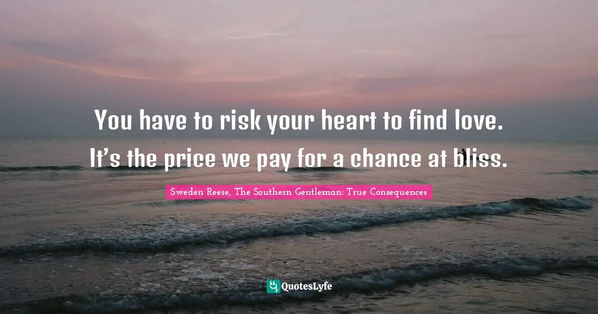 You have to risk your heart to find love. It’s the price we pay for a chance at bliss.