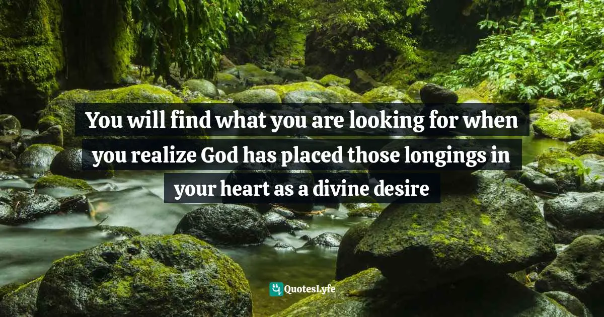 You will find what you are looking for when you realize God has placed those longings in your heart as a divine desire
