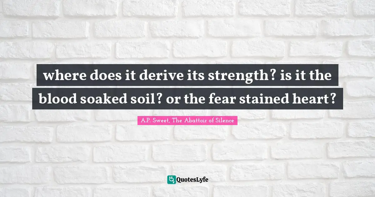 where does it derive its strength? is it the blood soaked soil? or the fear stained heart?