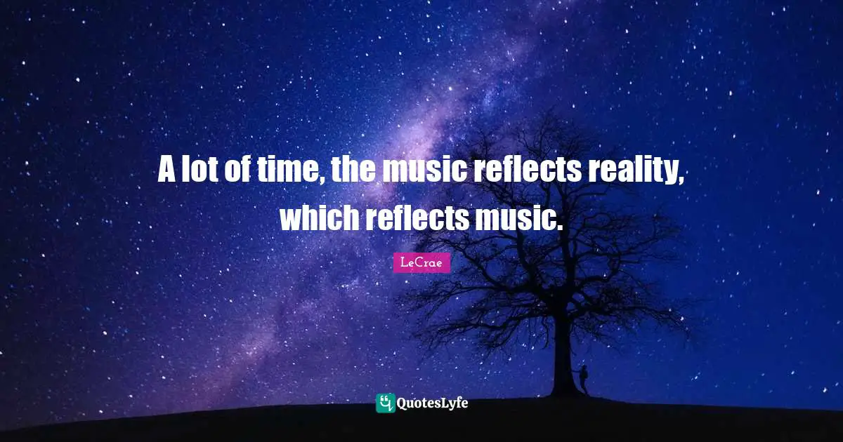 A lot of time, the music reflects reality, which reflects music.