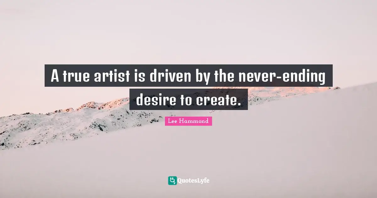 A true artist is driven by the never-ending desire to create.