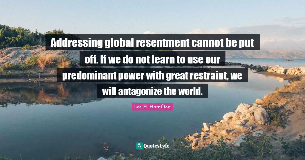 Addressing global resentment cannot be put off. If we do not learn to use our predominant power with great restraint, we will antagonize the world.