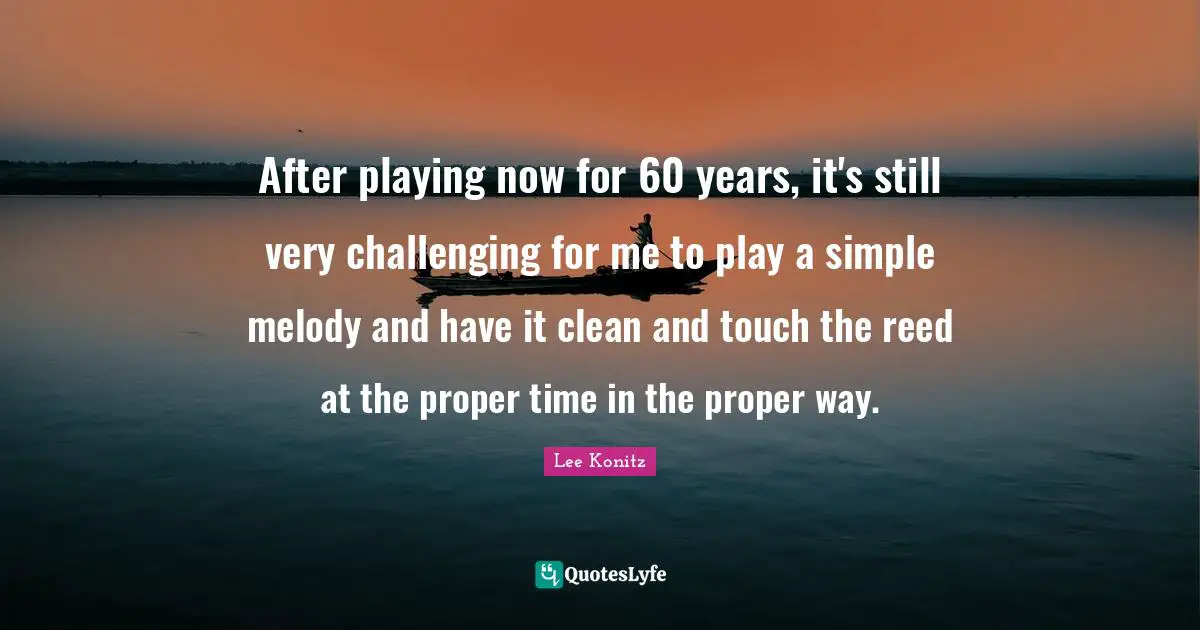 After playing now for 60 years, it's still very challenging for me to play a simple melody and have it clean and touch the reed at the proper time in the proper way.