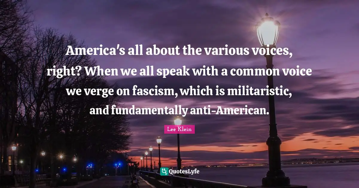 America's all about the various voices, right? When we all speak with a common voice we verge on fascism, which is militaristic, and fundamentally anti-American.