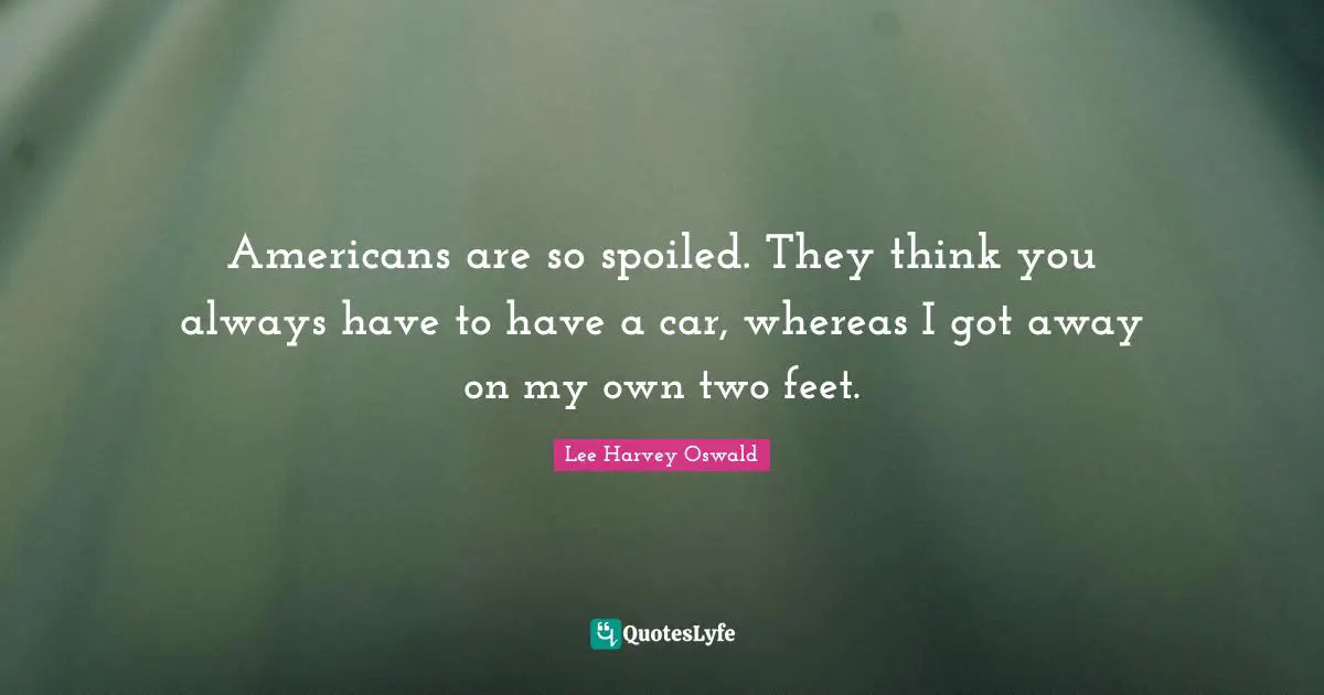 Americans are so spoiled. They think you always have to have a car, whereas I got away on my own two feet.