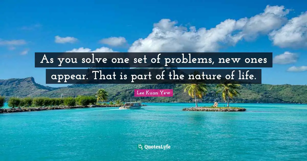 As you solve one set of problems, new ones appear. That is part of the nature of life.