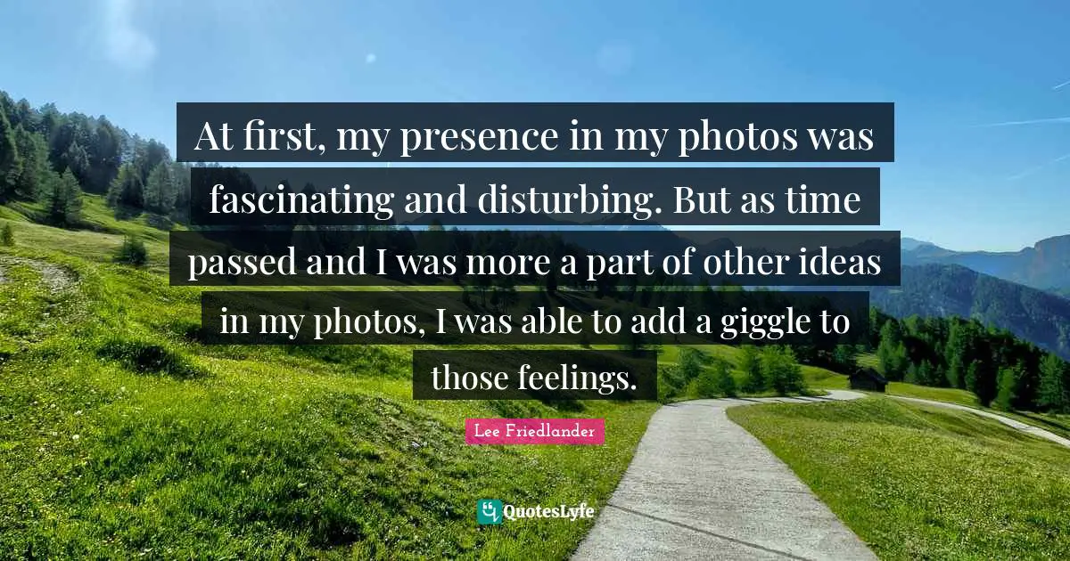 Lee Friedlander Quotes: "At first, my presence in my photos was fascinating and disturbing. But as time passed and I was more a part of other ideas in my photos, I was able to add a giggle to those feelings."