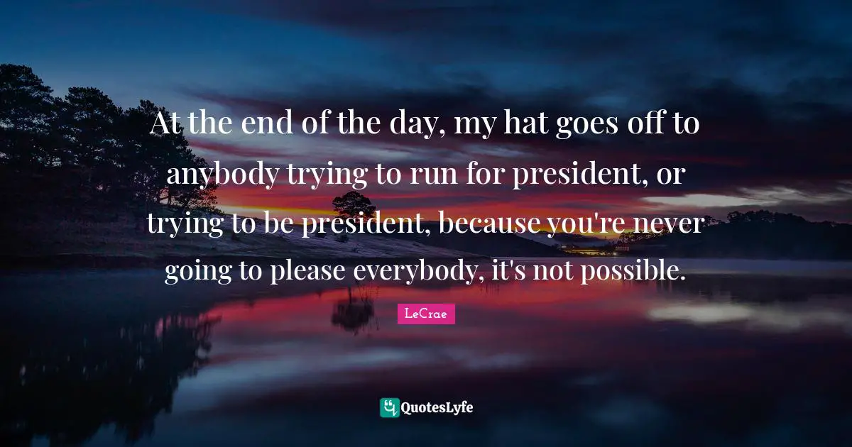 At the end of the day, my hat goes off to anybody trying to run for president, or trying to be president, because you're never going to please everybody, it's not possible.