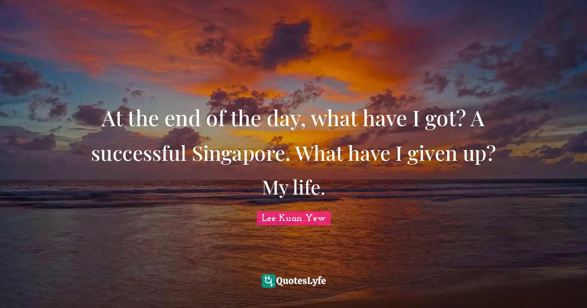 At the end of the day, what have I got? A successful Singapore. What have I given up? My life.