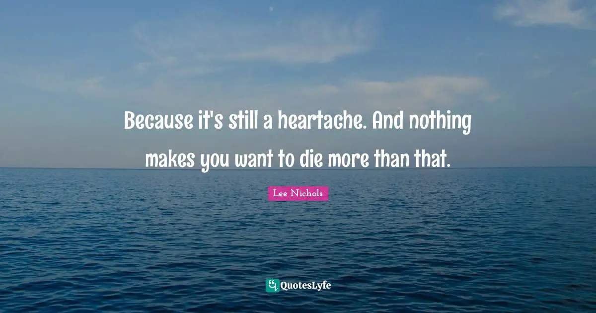 Because it's still a heartache. And nothing makes you want to die more than that.