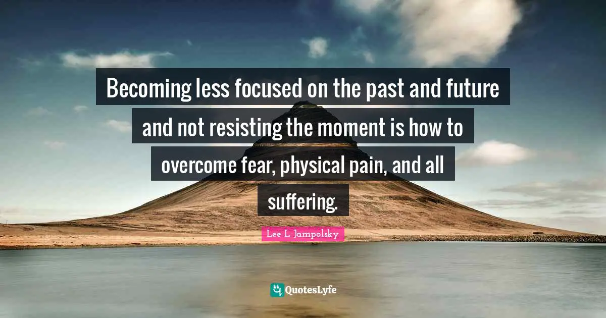 Becoming less focused on the past and future and not resisting the moment is how to overcome fear, physical pain, and all suffering.