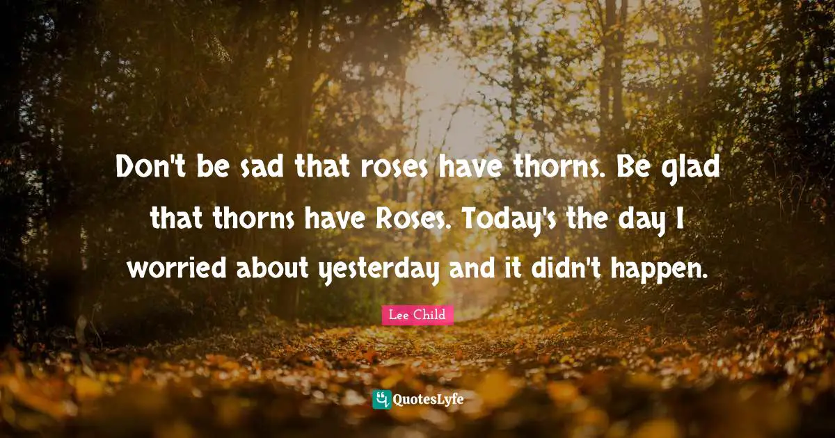 Don't be sad that roses have thorns. Be glad that thorns have Roses. Today's the day I worried about yesterday and it didn't happen.