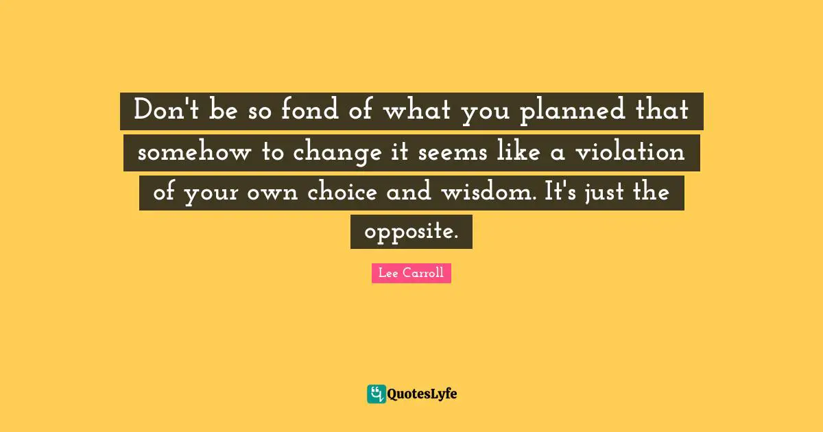 Don't be so fond of what you planned that somehow to change it seems like a violation of your own choice and wisdom. It's just the opposite.