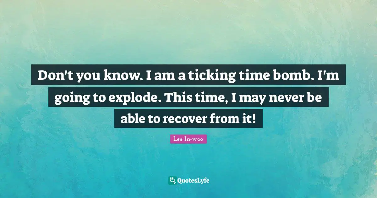 Don't you know. I am a ticking time bomb. I'm going to explode. This time, I may never be able to recover from it!