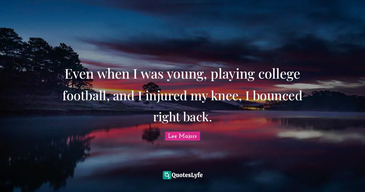 Even when I was young, playing college football, and I injured my knee, I bounced right back.