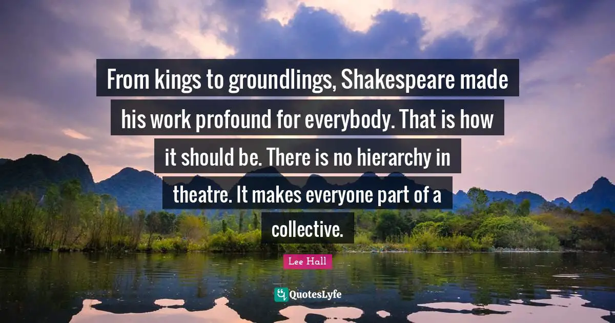 From kings to groundlings, Shakespeare made his work profound for everybody. That is how it should be. There is no hierarchy in theatre. It makes everyone part of a collective.