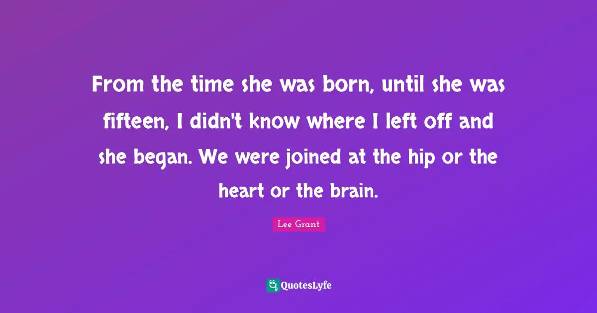From the time she was born, until she was fifteen, I didn't know where I left off and she began. We were joined at the hip or the heart or the brain.