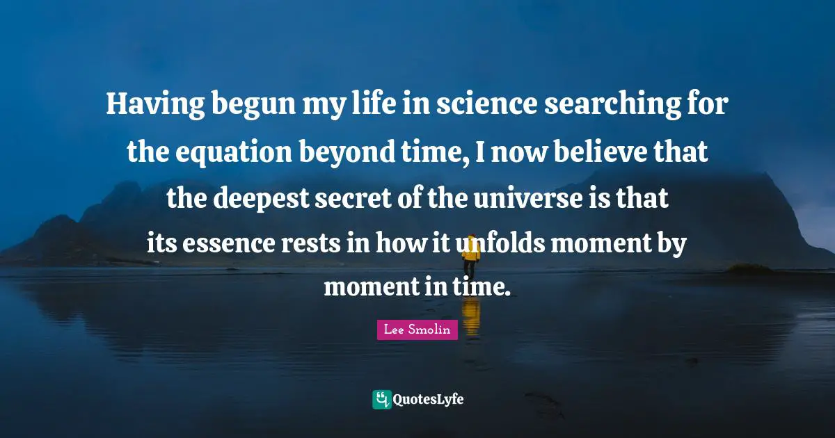 Having begun my life in science searching for the equation beyond time, I now believe that the deepest secret of the universe is that its essence rests in how it unfolds moment by moment in time.