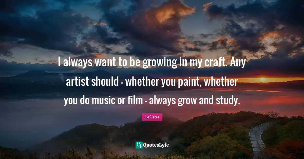 I always want to be growing in my craft. Any artist should - whether you paint, whether you do music or film - always grow and study.