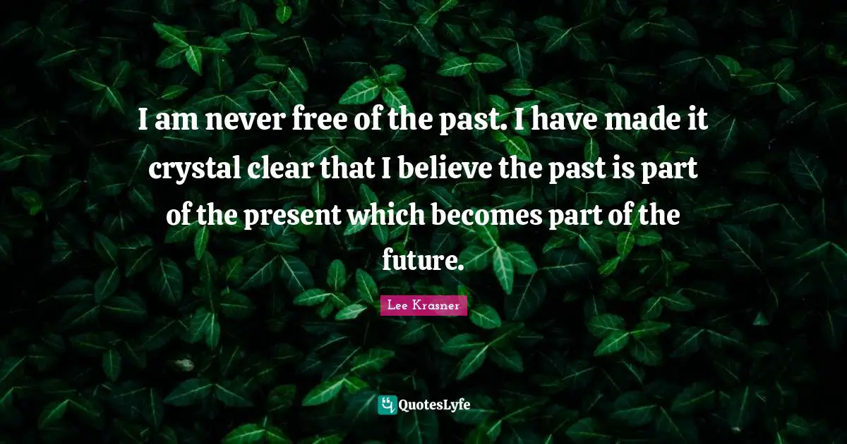 I am never free of the past. I have made it crystal clear that I believe the past is part of the present which becomes part of the future.