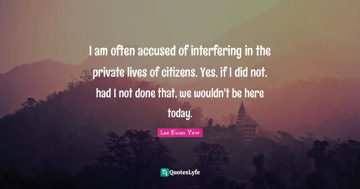 I am often accused of interfering in the private lives of citizens. Yes, if I did not, had I not done that, we wouldn't be here today.