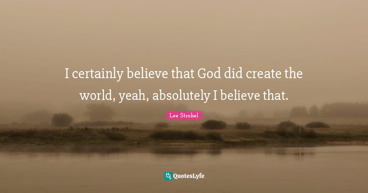 I certainly believe that God did create the world, yeah, absolutely I believe that.