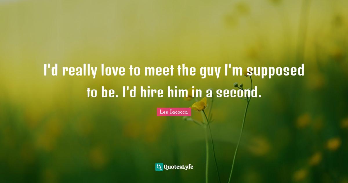 I'd really love to meet the guy I'm supposed to be. I'd hire him in a second.