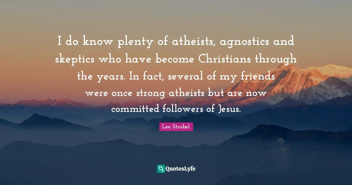 I do know plenty of atheists, agnostics and skeptics who have become Christians through the years. In fact, several of my friends were once strong atheists but are now committed followers of Jesus.