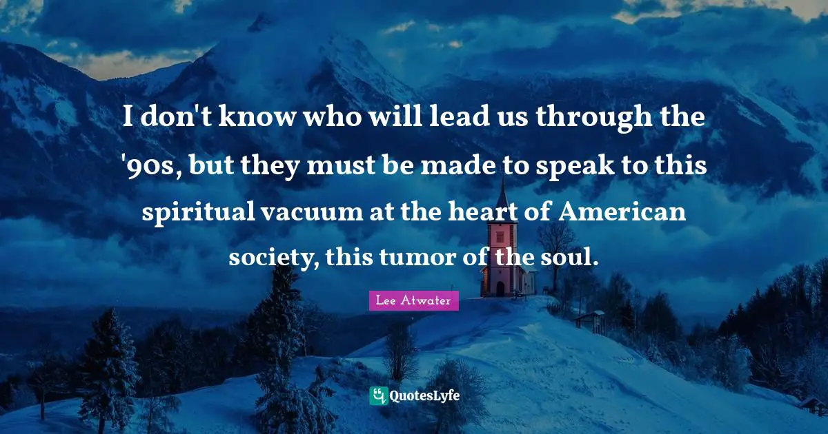 I don't know who will lead us through the '90s, but they must be made to speak to this spiritual vacuum at the heart of American society, this tumor of the soul.