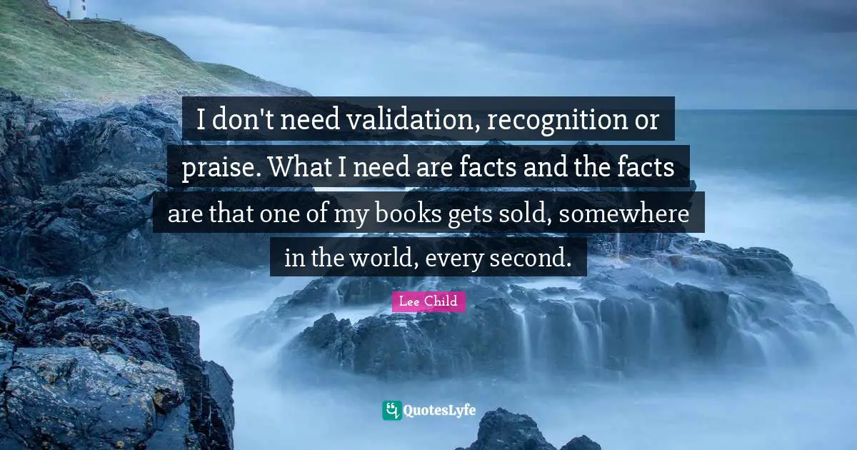 I don't need validation, recognition or praise. What I need are facts and the facts are that one of my books gets sold, somewhere in the world, every second.