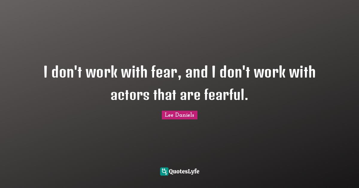 I don't work with fear, and I don't work with actors that are fearful.