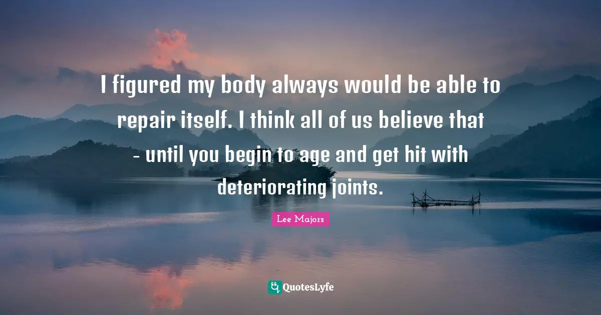 Lee Majors Quotes: I figured my body always would be able to repair itself. I think all of us believe that - until you begin to age and get hit with deteriorating joints.
