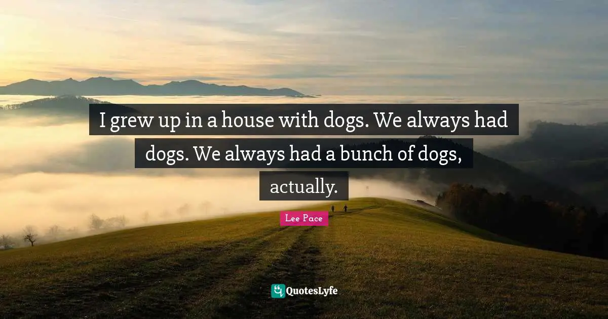 I grew up in a house with dogs. We always had dogs. We always had a bunch of dogs, actually.