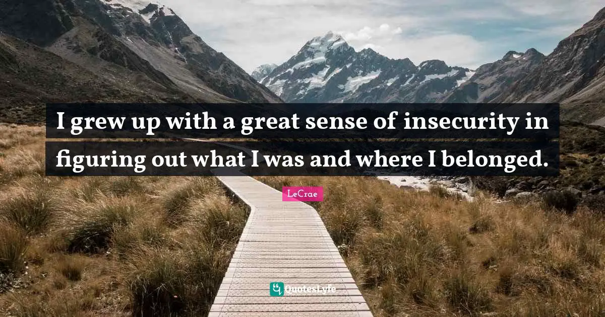 I grew up with a great sense of insecurity in figuring out what I was and where I belonged.