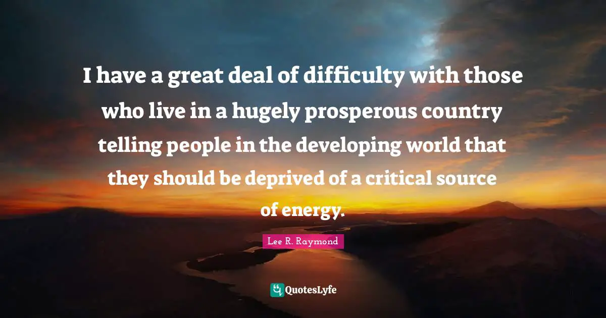 I have a great deal of difficulty with those who live in a hugely prosperous country telling people in the developing world that they should be deprived of a critical source of energy.
