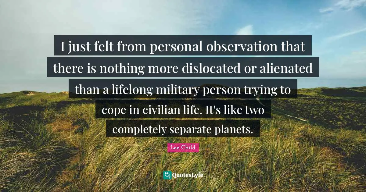 I just felt from personal observation that there is nothing more dislocated or alienated than a lifelong military person trying to cope in civilian life. It's like two completely separate planets.
