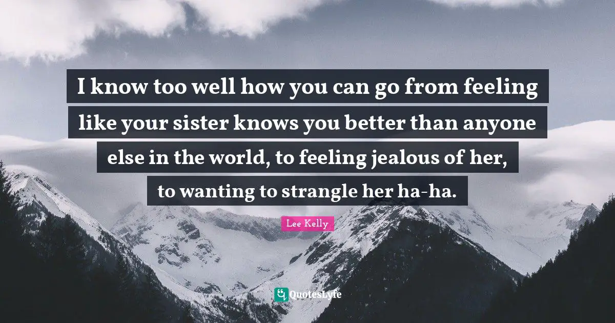 I know too well how you can go from feeling like your sister knows you better than anyone else in the world, to feeling jealous of her, to wanting to strangle her ha-ha.