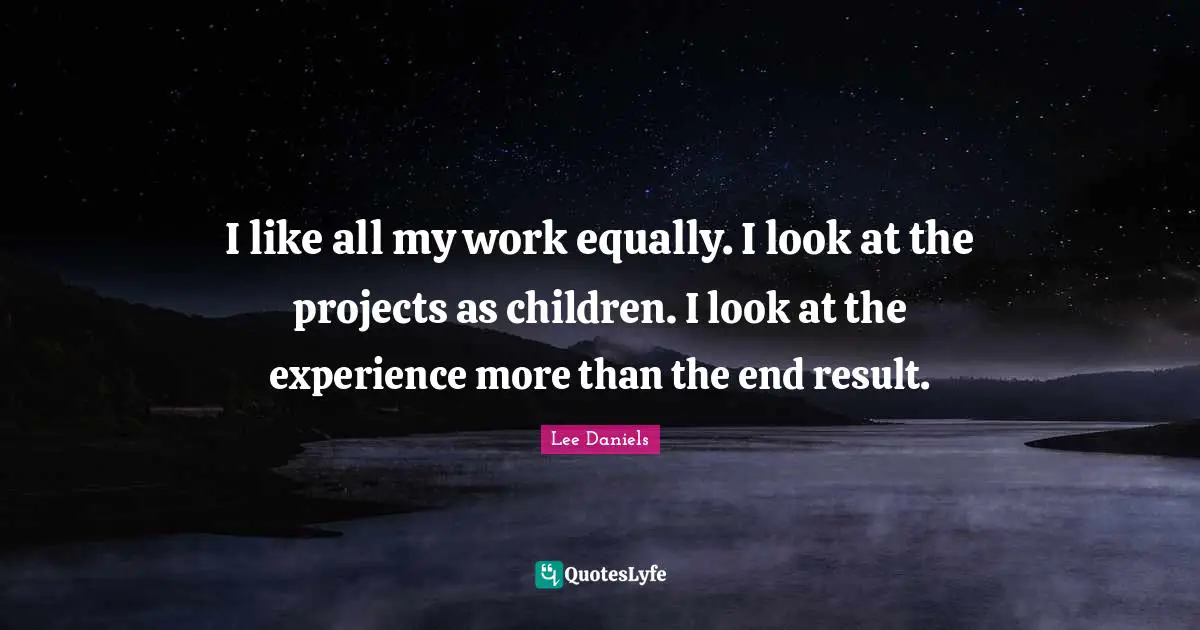 I like all my work equally. I look at the projects as children. I look at the experience more than the end result.