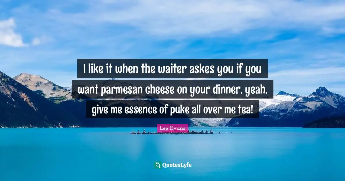 I like it when the waiter askes you if you want parmesan cheese on your dinner, yeah, give me essence of puke all over me tea!