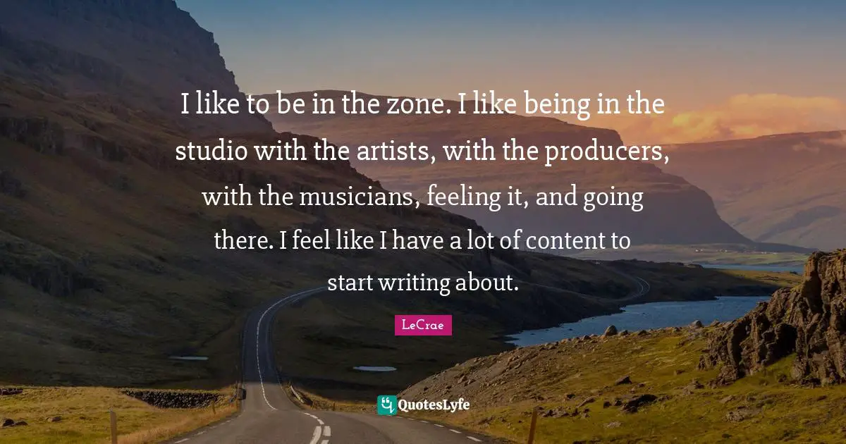 I like to be in the zone. I like being in the studio with the artists, with the producers, with the musicians, feeling it, and going there. I feel like I have a lot of content to start writing about.