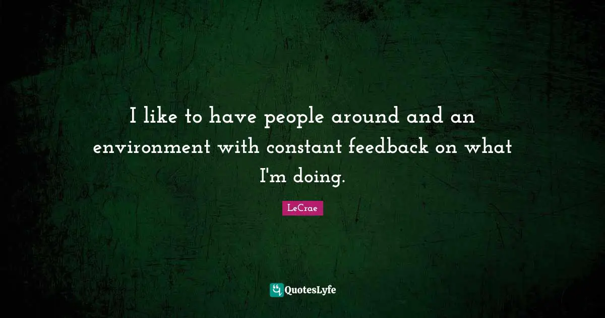 I like to have people around and an environment with constant feedback on what I'm doing.