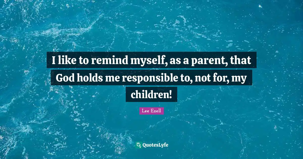 I like to remind myself, as a parent, that God holds me responsible to, not for, my children!