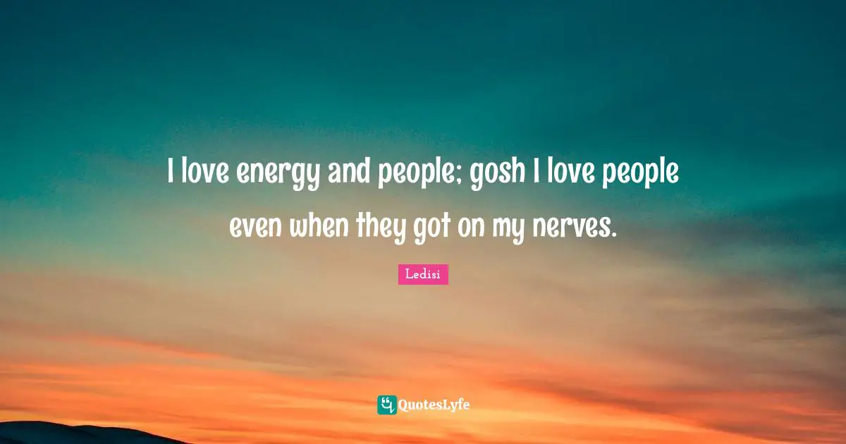 I love energy and people; gosh I love people even when they got on my nerves.