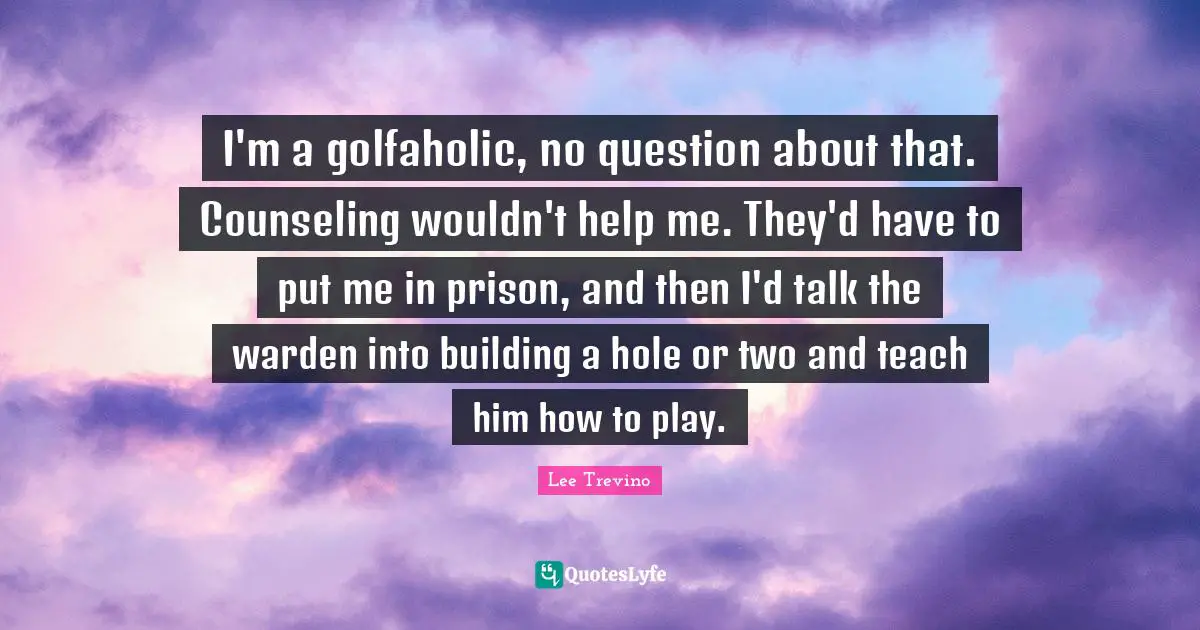 Lee Trevino Quotes: "I'm a golfaholic, no question about that. Counseling wouldn't help me. They'd have to put me in prison, and then I'd talk the warden into building a hole or two and teach him how to play."