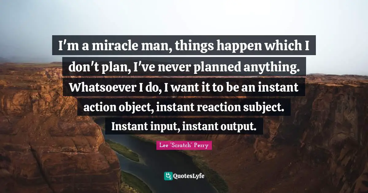 Lee “Scratch” Perry Quotes: "I'm a miracle man, things happen which I don't plan, I've never planned anything. Whatsoever I do, I want it to be an instant action object, instant reaction subject. Instant input, instant output."