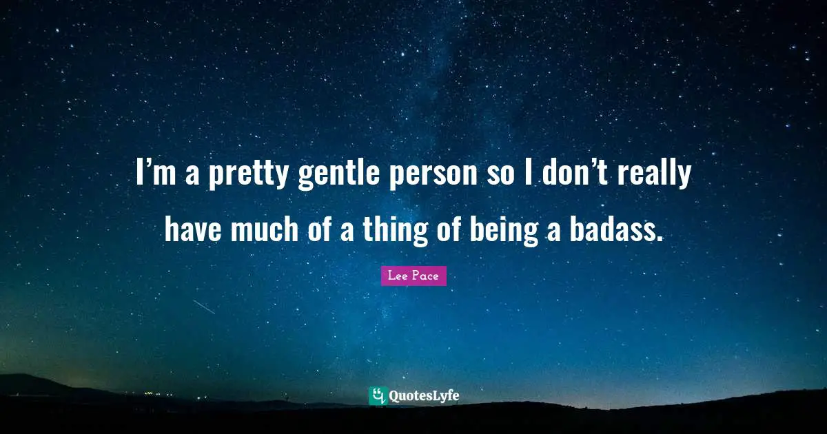 I’m a pretty gentle person so I don’t really have much of a thing of being a badass.