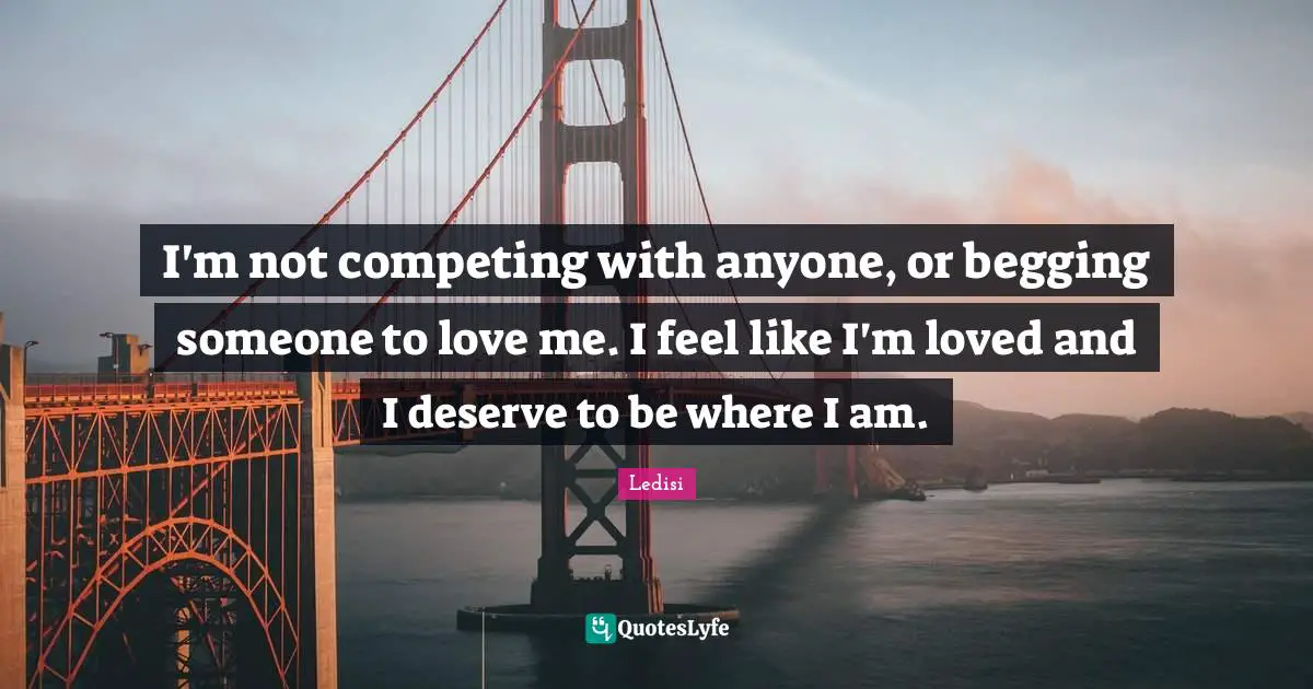 I'm not competing with anyone, or begging someone to love me. I feel like I'm loved and I deserve to be where I am.