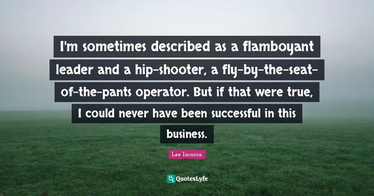 I'm sometimes described as a flamboyant leader and a hip-shooter, a fly-by-the-seat-of-the-pants operator. But if that were true, I could never have been successful in this business.